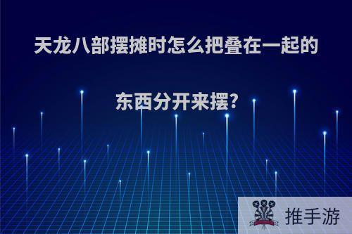 天龙八部摆摊时怎么把叠在一起的东西分开来摆?