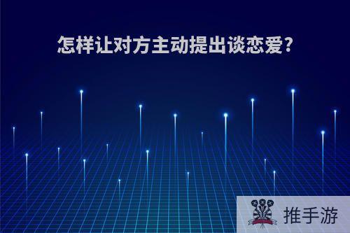 怎样让对方主动提出谈恋爱?