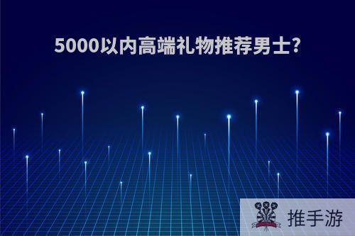 5000以内高端礼物推荐男士?