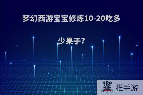 梦幻西游宝宝修炼10-20吃多少果子?