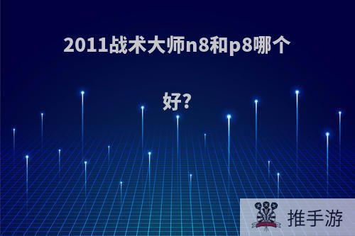 2011战术大师n8和p8哪个好?