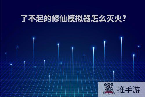 了不起的修仙模拟器怎么灭火?