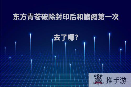 东方青苍破除封印后和觞阙第一次去了哪?