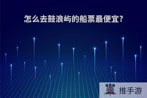 怎么去鼓浪屿的船票最便宜?