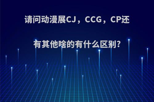 请问动漫展CJ，CCG，CP还有其他啥的有什么区别?