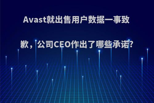 Avast就出售用户数据一事致歉，公司CEO作出了哪些承诺?