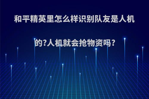 和平精英里怎么样识别队友是人机的?人机就会抢物资吗?