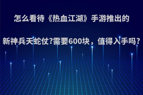 怎么看待《热血江湖》手游推出的新神兵天蛇仗?需要600块，值得入手吗?