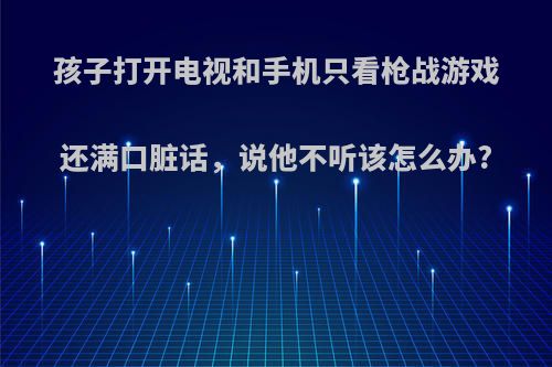 孩子打开电视和手机只看枪战游戏还满口脏话，说他不听该怎么办?