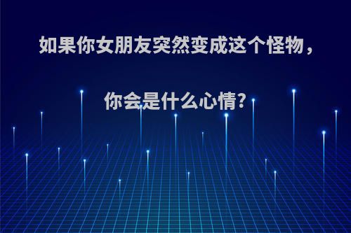 如果你女朋友突然变成这个怪物，你会是什么心情?