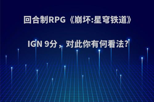 回合制RPG《崩坏:星穹铁道》IGN 9分，对此你有何看法?