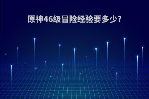 原神46级冒险经验要多少?