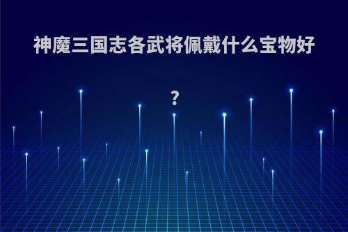 神魔三国志各武将佩戴什么宝物好?