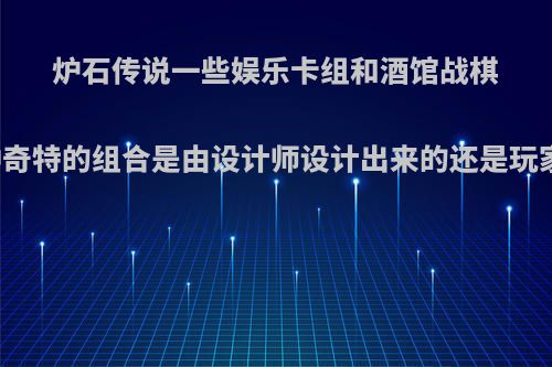 炉石传说一些娱乐卡组和酒馆战棋的整活打法，这种奇特的组合是由设计师设计出来的还是玩家自己从中发现的?