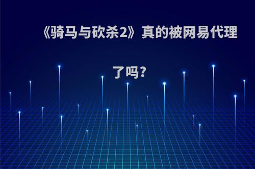 《骑马与砍杀2》真的被网易代理了吗?