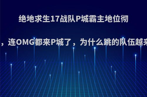 绝地求生17战队P城霸主地位彻底崩塌，连OMG都来P城了，为什么跳的队伍越来越多?