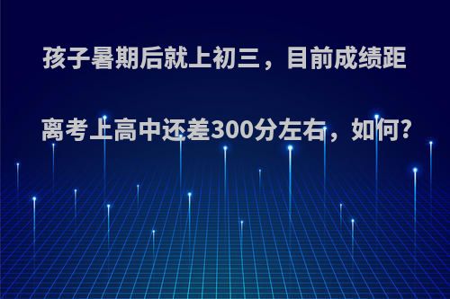 孩子暑期后就上初三，目前成绩距离考上高中还差300分左右，如何?