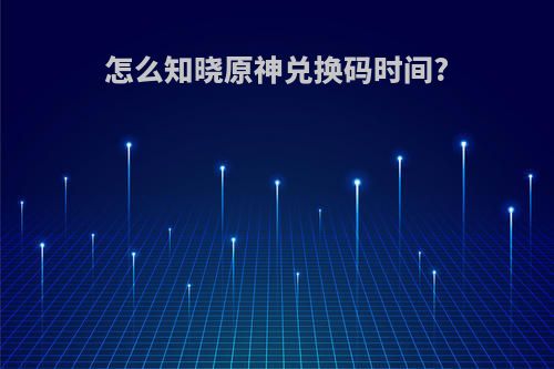 怎么知晓原神兑换码时间?