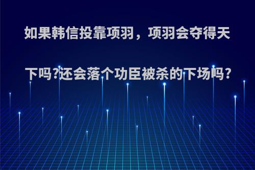 如果韩信投靠项羽，项羽会夺得天下吗?还会落个功臣被杀的下场吗?