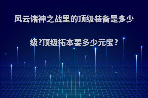 风云诸神之战里的顶级装备是多少级?顶级拓本要多少元宝?