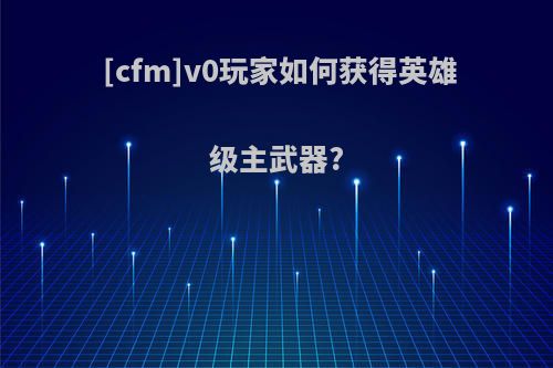 [cfm]v0玩家如何获得英雄级主武器?