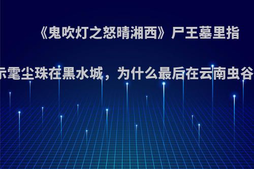 《鬼吹灯之怒晴湘西》尸王墓里指示雮尘珠在黑水城，为什么最后在云南虫谷?