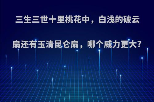 三生三世十里桃花中，白浅的破云扇还有玉清昆仑扇，哪个威力更大?