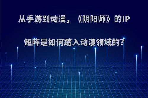 从手游到动漫，《阴阳师》的IP矩阵是如何踏入动漫领域的?