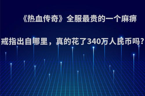 《热血传奇》全服最贵的一个麻痹戒指出自哪里，真的花了340万人民币吗?