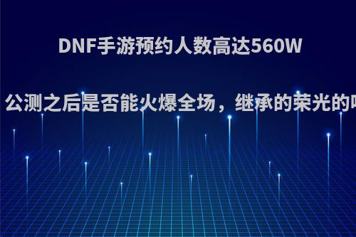 DNF手游预约人数高达560W，公测之后是否能火爆全场，继承的荣光的呢?