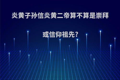 炎黄子孙信炎黄二帝算不算是崇拜或信仰祖先?