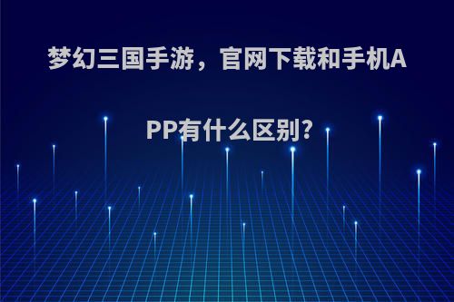 梦幻三国手游，官网下载和手机APP有什么区别?