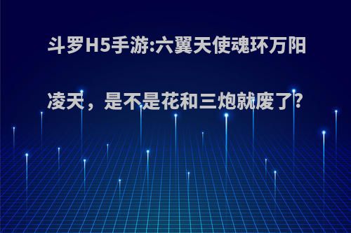 斗罗H5手游:六翼天使魂环万阳凌天，是不是花和三炮就废了?