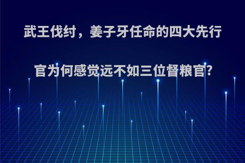 武王伐纣，姜子牙任命的四大先行官为何感觉远不如三位督粮官?