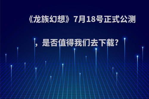 《龙族幻想》7月18号正式公测，是否值得我们去下载?