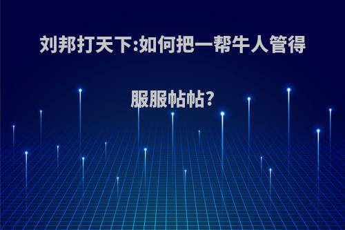 刘邦打天下:如何把一帮牛人管得服服帖帖?