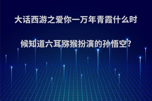 大话西游之爱你一万年青霞什么时候知道六耳猕猴扮演的孙悟空?