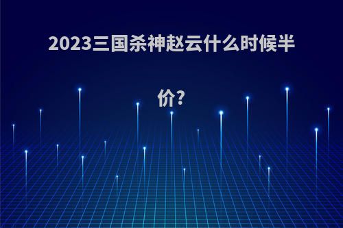 2023三国杀神赵云什么时候半价?