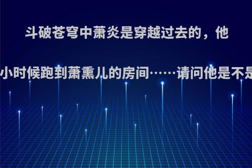 斗破苍穹中萧炎是穿越过去的，他有前世的记忆.他小时候跑到萧熏儿的房间……请问他是不是变态(▼皿▼#)?