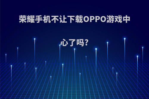 荣耀手机不让下载OPPO游戏中心了吗?