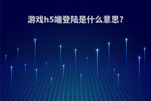 游戏h5端登陆是什么意思?