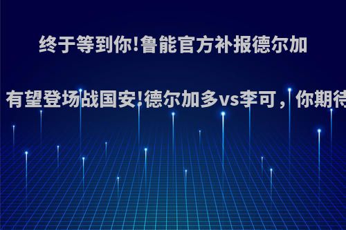 终于等到你!鲁能官方补报德尔加多，有望登场战国安!德尔加多vs李可，你期待吗?