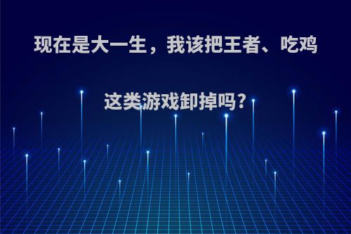 现在是大一生，我该把王者、吃鸡这类游戏卸掉吗?