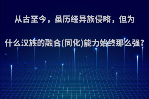 从古至今，虽历经异族侵略，但为什么汉族的融合(同化)能力始终那么强?