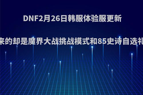 DNF2月26日韩服体验服更新，玩家等来的却是魔界大战挑战模式和85史诗自选礼盒，如何?