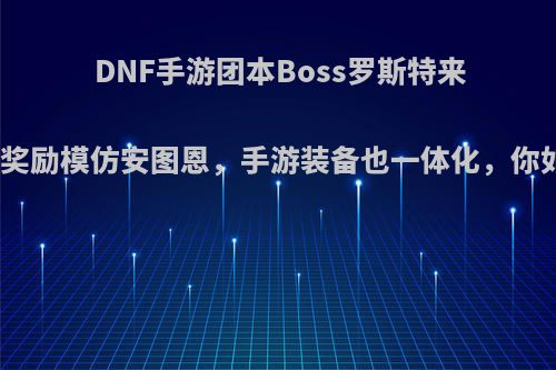 DNF手游团本Boss罗斯特来袭，团本奖励模仿安图恩，手游装备也一体化，你如何评价?