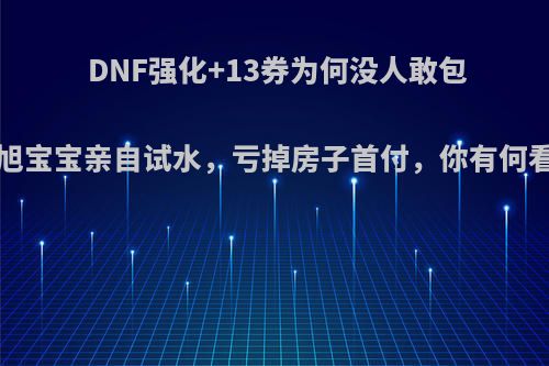 DNF强化+13券为何没人敢包?旭旭宝宝亲自试水，亏掉房子首付，你有何看法?