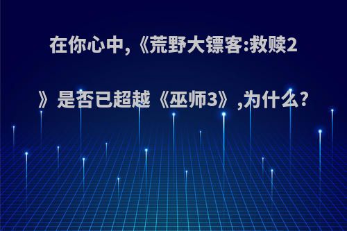 在你心中,《荒野大镖客:救赎2》是否已超越《巫师3》,为什么?