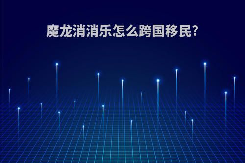 魔龙消消乐怎么跨国移民?