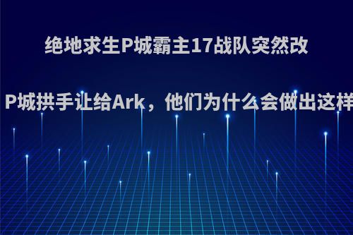 绝地求生P城霸主17战队突然改跳M城，P城拱手让给Ark，他们为什么会做出这样的决定?